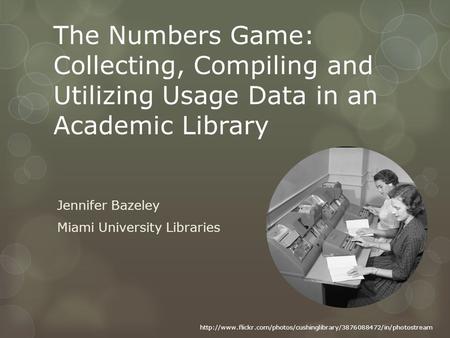 The Numbers Game: Collecting, Compiling and Utilizing Usage Data in an Academic Library Jennifer Bazeley Miami University Libraries