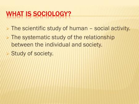  The scientific study of human – social activity.  The systematic study of the relationship between the individual and society.  Study of society.