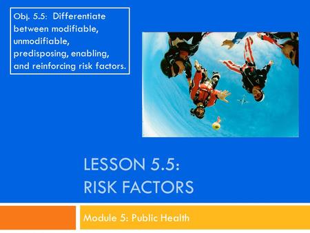 LESSON 5.5: RISK FACTORS Module 5: Public Health Obj. 5.5: Differentiate between modifiable, unmodifiable, predisposing, enabling, and reinforcing risk.
