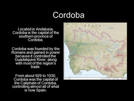 Cordoba Located in Andalusia, Cordoba is the capital of the southern province of Cordoba. Cordoba was founded by the Romans and gained in power because.