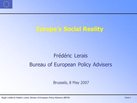Roger Liddle & Frédéric Lerais, Bureau of European Policy Advisers (BEPA)Slide 1 Europe’s Social Reality Frédéric Lerais Bureau of European Policy Advisers.
