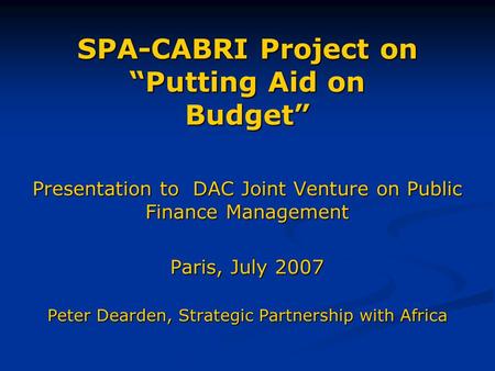 SPA-CABRI Project on “Putting Aid on Budget” Presentation to DAC Joint Venture on Public Finance Management Paris, July 2007 Peter Dearden, Strategic Partnership.