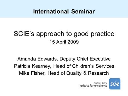 International Seminar SCIE’s approach to good practice 15 April 2009 Amanda Edwards, Deputy Chief Executive Patricia Kearney, Head of Children’s Services.