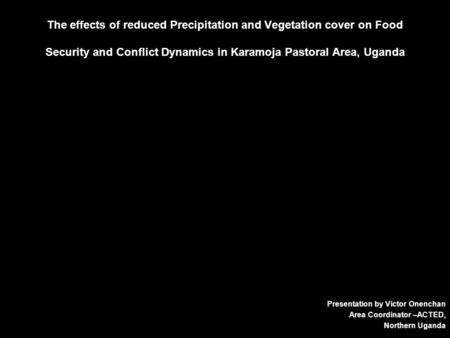 The effects of reduced Precipitation and Vegetation cover on Food Security and Conflict Dynamics in Karamoja Pastoral Area, Uganda Presentation by Victor.