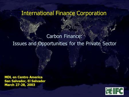 International Finance Corporation Carbon Finance: Issues and Opportunities for the Private Sector MDL en Centro America San Salvador, El Salvador March.
