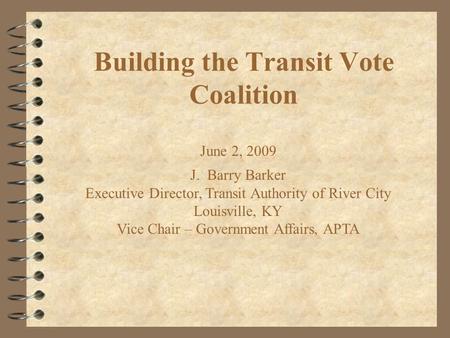Building the Transit Vote Coalition June 2, 2009 J. Barry Barker Executive Director, Transit Authority of River City Louisville, KY Vice Chair – Government.