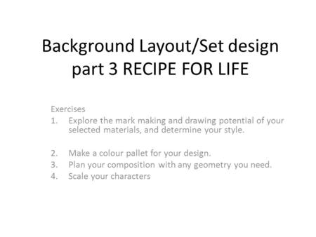 Background Layout/Set design part 3 RECIPE FOR LIFE Exercises 1.Explore the mark making and drawing potential of your selected materials, and determine.
