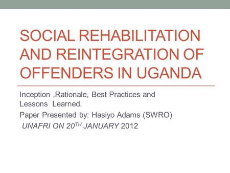 SOCIAL REHABILITATION AND REINTEGRATION OF OFFENDERS IN UGANDA Inception,Rationale, Best Practices and Lessons Learned. Paper Presented by: Hasiyo Adams.
