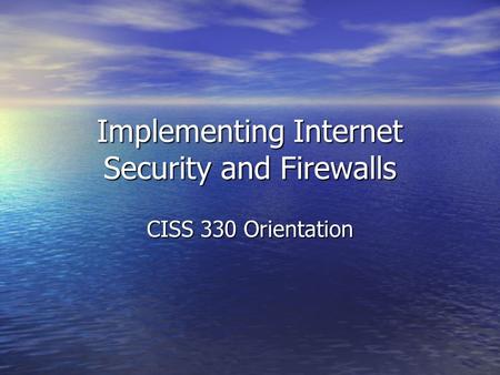 Implementing Internet Security and Firewalls CISS 330 Orientation.