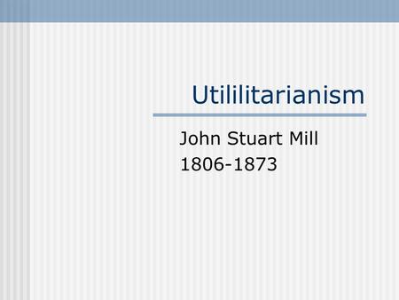 Utililitarianism John Stuart Mill 1806-1873. John Stuart Mill 1806-1873 Rejected Christianity Believed that only consequences matter in making moral judgments.