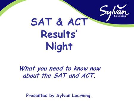 SAT & ACT Results’ Night What you need to know now about the SAT and ACT. Presented by Sylvan Learning.