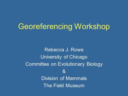 Georeferencing Workshop Rebecca J. Rowe University of Chicago Committee on Evolutionary Biology & Division of Mammals The Field Museum.