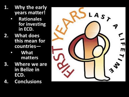 1.Why the early years matter! Rationales for investing in ECD. 2.What does this mean for countries— What matters 3.Where we are in Belize in ECD. 4.Conclusions.
