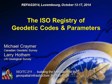 The ISO Registry of Geodetic Codes & Parameters ISO/TC 211 … building the foundation of the geospatial infrastructure, brick by brick... REFAG2014, Luxembourg,