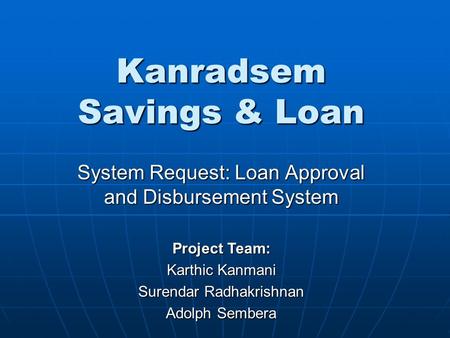 Kanradsem Savings & Loan System Request: Loan Approval and Disbursement System Project Team: Karthic Kanmani Surendar Radhakrishnan Adolph Sembera.