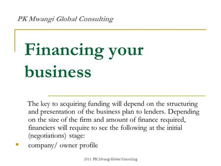 2011 PK Mwangi Global Consulting Financing your business The key to acquiring funding will depend on the structuring and presentation of the business plan.