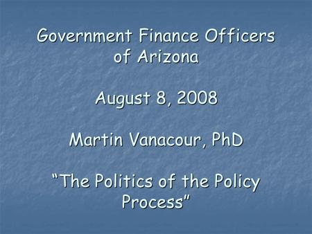 Government Finance Officers of Arizona August 8, 2008 Martin Vanacour, PhD “The Politics of the Policy Process”