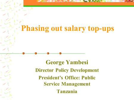 Phasing out salary top-ups George Yambesi Director Policy Development President’s Office: Public Service Management Tanzania.