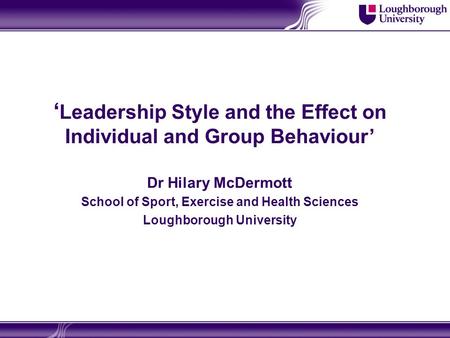 ‘ Leadership Style and the Effect on Individual and Group Behaviour’ Dr Hilary McDermott School of Sport, Exercise and Health Sciences Loughborough University.