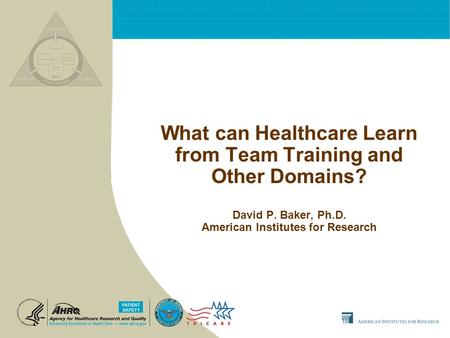 What can Healthcare Learn from Team Training and Other Domains? David P. Baker, Ph.D. American Institutes for Research.