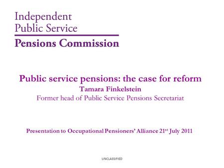 Public service pensions: the case for reform Tamara Finkelstein Former head of Public Service Pensions Secretariat UNCLASSIFIED Presentation to Occupational.
