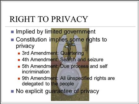 RIGHT TO PRIVACY Implied by limited government Constitution implies some rights to privacy 3rd Amendment: Quartering 4th Amendment: Search and seizure.