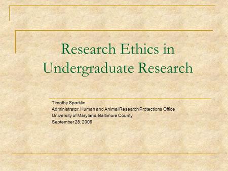 Research Ethics in Undergraduate Research Timothy Sparklin Administrator, Human and Animal Research Protections Office University of Maryland, Baltimore.