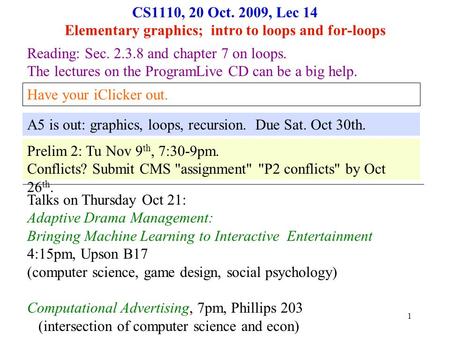 1 CS1110, 20 Oct. 2009, Lec 14 Elementary graphics; intro to loops and for-loops Reading: Sec. 2.3.8 and chapter 7 on loops. The lectures on the ProgramLive.