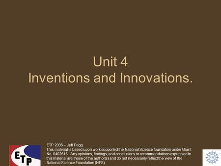 Unit 4 Inventions and Innovations. ETP 2006 – Jeff Pegg This material is based upon work supported the National Science foundation under Grant No. 0402616.