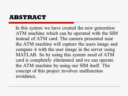 ABSTRACT In this system we have created the new generation ATM machine which can be operated with the SIM instead of ATM card. The camera presented near.