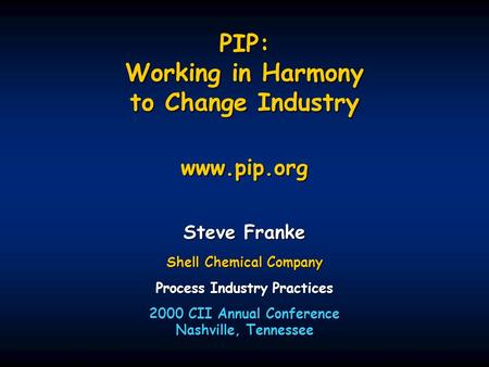 PIP: Working in Harmony to Change Industry www.pip.org Steve Franke Shell Chemical Company Process Industry Practices 2000 CII Annual Conference Nashville,