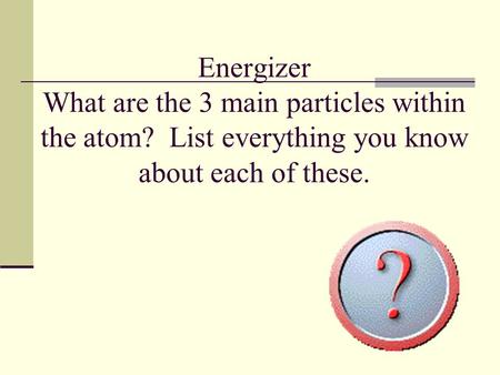 Energizer What are the 3 main particles within the atom? List everything you know about each of these.