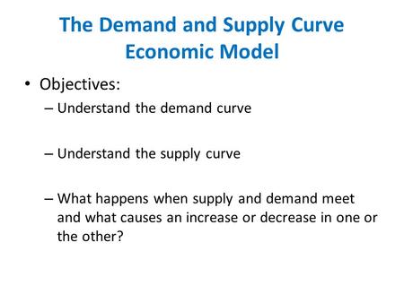 The Demand and Supply Curve Economic Model Objectives: – Understand the demand curve – Understand the supply curve – What happens when supply and demand.