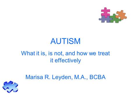 AUTISM What it is, is not, and how we treat it effectively Marisa R. Leyden, M.A., BCBA.