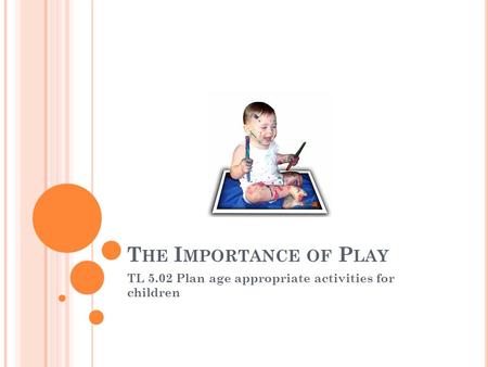 T HE I MPORTANCE OF P LAY TL 5.02 Plan age appropriate activities for children.