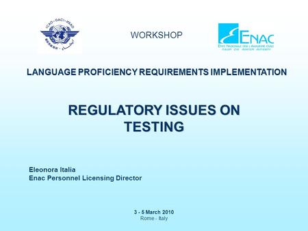 WORKSHOP LANGUAGE PROFICIENCY REQUIREMENTS IMPLEMENTATION 3 - 5 March 2010 Rome - Italy REGULATORY ISSUES ON TESTING Eleonora Italia Enac Personnel Licensing.