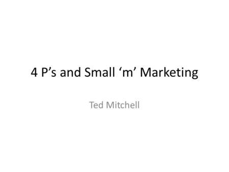 4 P’s and Small ‘m’ Marketing Ted Mitchell. Big and Small ‘m’ Marketing Big M marketing is Strategic Marketing – Focus on Market Creation, goals and long.