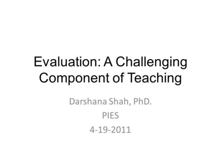 Evaluation: A Challenging Component of Teaching Darshana Shah, PhD. PIES 4-19-2011.