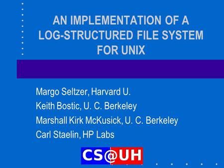 AN IMPLEMENTATION OF A LOG-STRUCTURED FILE SYSTEM FOR UNIX Margo Seltzer, Harvard U. Keith Bostic, U. C. Berkeley Marshall Kirk McKusick, U. C. Berkeley.