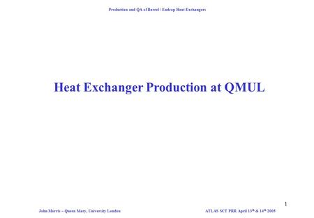 1 Production and QA of Barrel / Endcap Heat Exchangers ATLAS SCT PRR April 13 th & 14 th 2005John Morris – Queen Mary, University London Heat Exchanger.