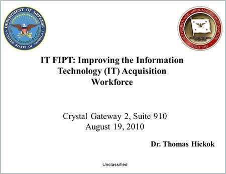 IT FIPT: Improving the Information Technology (IT) Acquisition Workforce Crystal Gateway 2, Suite 910 August 19, 2010 Dr. Thomas Hickok Unclassified.
