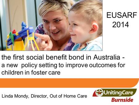 EUSARF 2014 Linda Mondy, Director, Out of Home Care the first social benefit bond in Australia - a new policy setting to improve outcomes for children.