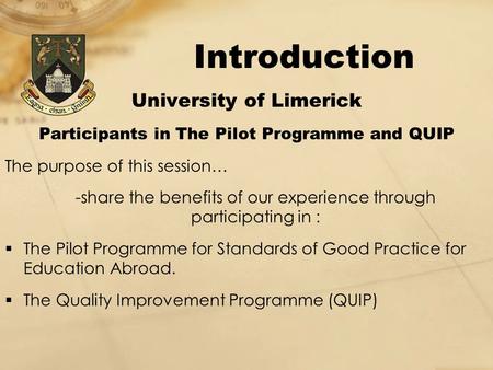 Introduction University of Limerick Participants in The Pilot Programme and QUIP The purpose of this session… -share the benefits of our experience through.
