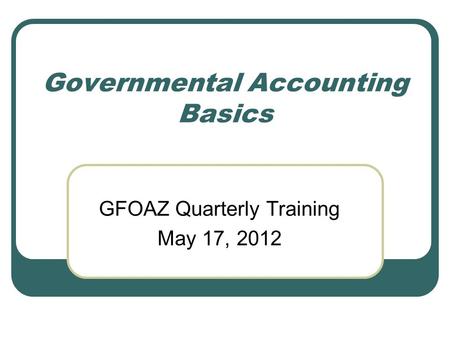 Governmental Accounting Basics GFOAZ Quarterly Training May 17, 2012.