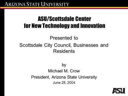 ASU/Scottsdale Center for New Technology and Innovation Presented to Scottsdale City Council, Businesses and Residents by Michael M. Crow President, Arizona.