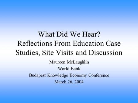 What Did We Hear? Reflections From Education Case Studies, Site Visits and Discussion Maureen McLaughlin World Bank Budapest Knowledge Economy Conference.