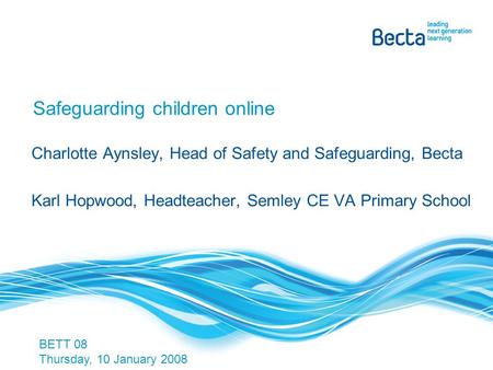 Safeguarding children online Charlotte Aynsley, Head of Safety and Safeguarding, Becta Karl Hopwood, Headteacher, Semley CE VA Primary School BETT 08 Thursday,