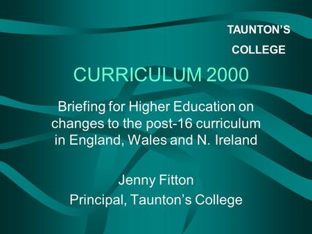 TAUNTON’S COLLEGE CURRICULUM 2000 Briefing for Higher Education on changes to the post-16 curriculum in England, Wales and N. Ireland Jenny Fitton Principal,