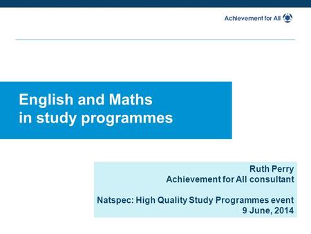 English and Maths in study programmes Ruth Perry Achievement for All consultant Natspec: High Quality Study Programmes event 9 June, 2014.