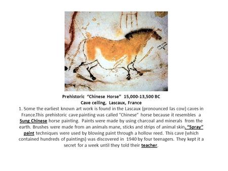 Prehistoric “Chinese Horse” 15,000-13,500 BC Cave ceiling, Lascaux, France 1. Some the earliest known art work is found in the Lascaux (pronounced.